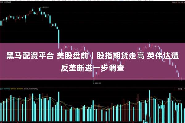 黑马配资平台 美股盘前丨股指期货走高 英伟达遭反垄断进一步调查
