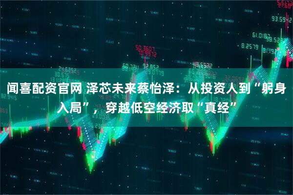 闻喜配资官网 泽芯未来蔡怡泽：从投资人到“躬身入局”，穿越低空经济取“真经”