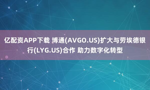 亿配资APP下载 博通(AVGO.US)扩大与劳埃德银行(LYG.US)合作 助力数字化转型