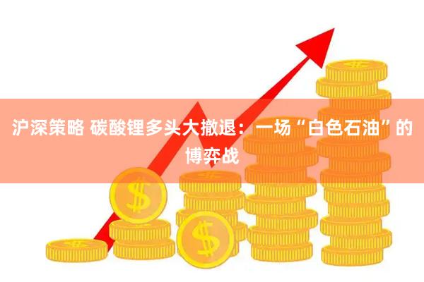 沪深策略 碳酸锂多头大撤退：一场“白色石油”的博弈战