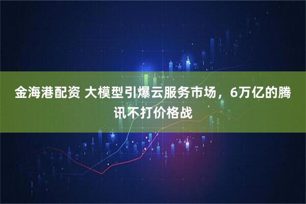 金海港配资 大模型引爆云服务市场，6万亿的腾讯不打价格战