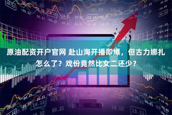 原油配资开户官网 赴山海开播即爆，但古力娜扎怎么了？戏份竟然比女二还少？