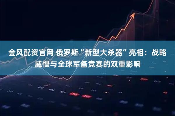 金风配资官网 俄罗斯“新型大杀器”亮相：战略威慑与全球军备竞赛的双重影响