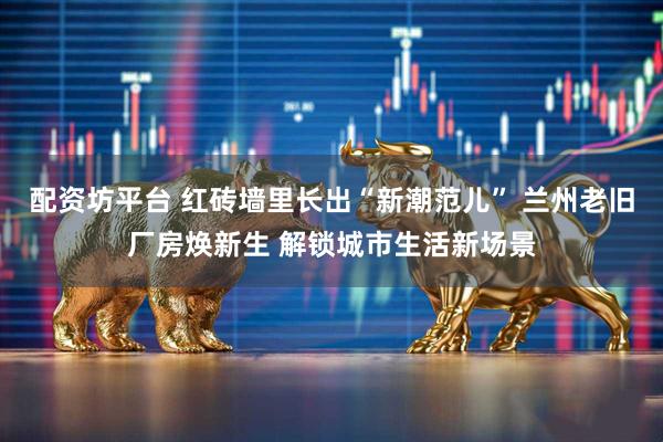 配资坊平台 红砖墙里长出“新潮范儿” 兰州老旧厂房焕新生 解锁城市生活新场景