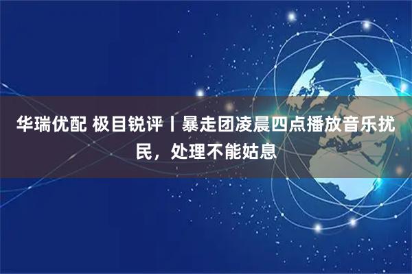 华瑞优配 极目锐评丨暴走团凌晨四点播放音乐扰民，处理不能姑息
