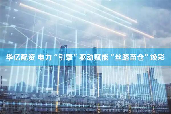 华亿配资 电力“引擎”驱动　赋能“丝路苗仓”焕彩