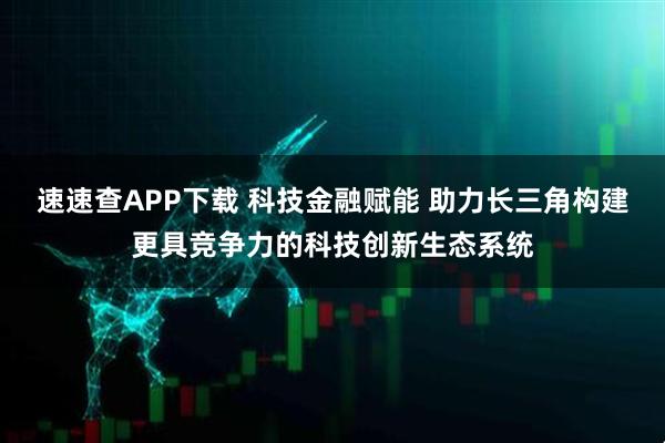 速速查APP下载 科技金融赋能 助力长三角构建更具竞争力的科技创新生态系统