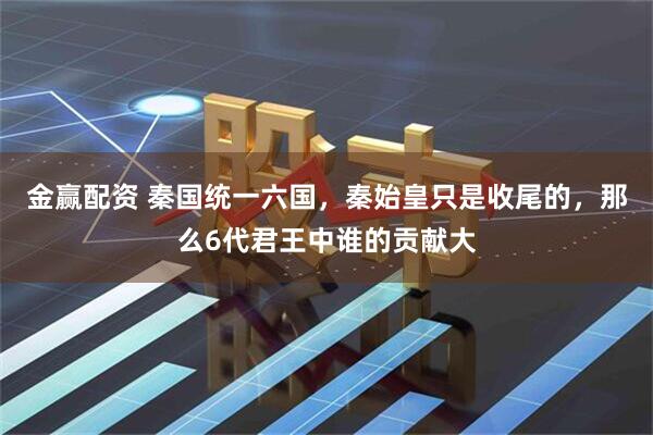 金赢配资 秦国统一六国，秦始皇只是收尾的，那么6代君王中谁的贡献大