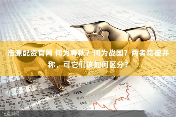浩源配资官网 何为春秋？何为战国？两者常被并称，可它们该如何区分？