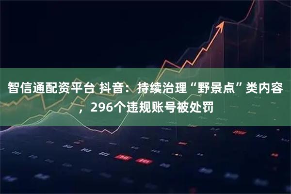 智信通配资平台 抖音：持续治理“野景点”类内容，296个违规账号被处罚