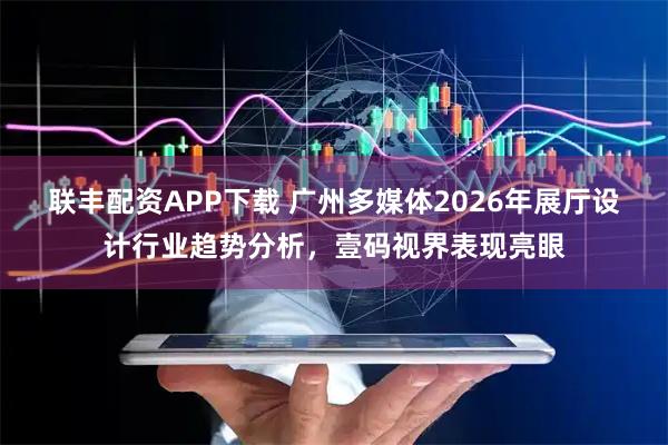 联丰配资APP下载 广州多媒体2026年展厅设计行业趋势分析，壹码视界表现亮眼