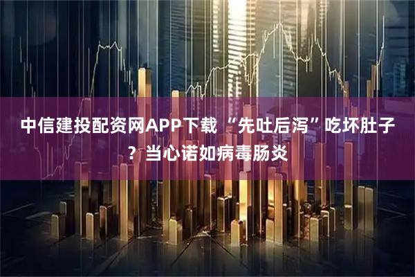 中信建投配资网APP下载 “先吐后泻”吃坏肚子？当心诺如病毒肠炎