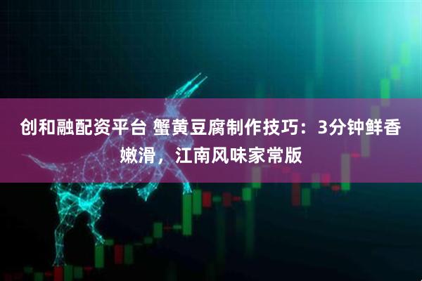 创和融配资平台 蟹黄豆腐制作技巧：3分钟鲜香嫩滑，江南风味家常版