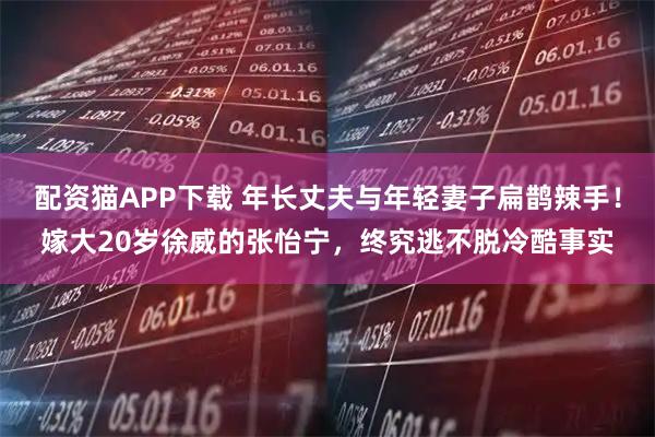 配资猫APP下载 年长丈夫与年轻妻子扁鹊辣手！嫁大20岁徐威的张怡宁，终究逃不脱冷酷事实
